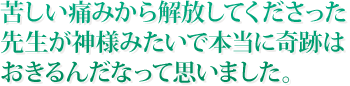 苦しい痛みから解放してくださった先生が神様みたいで本当に奇跡はおきるんだなって思いました。