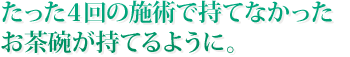 たった４回の施術で持てなかったお茶碗が持てるように。